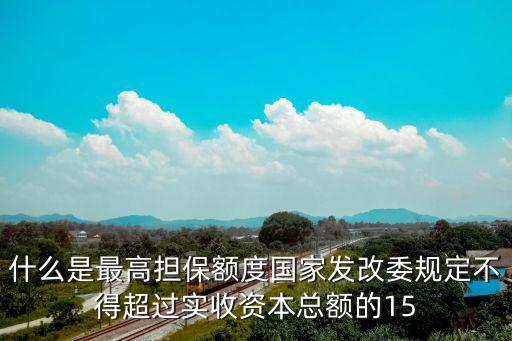 擔(dān)保借款額度是什么意思，什么是最高擔(dān)保額度國(guó)家發(fā)改委規(guī)定不得超過(guò)實(shí)收資本總額的15