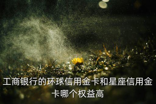 星座金卡是什么顏色，工商銀行的環(huán)球信用金卡和星座信用金卡哪個(gè)權(quán)益高