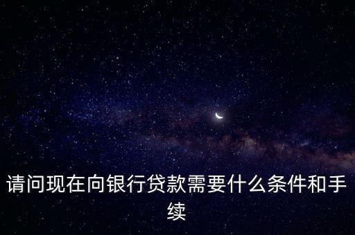 請問現(xiàn)在向銀行貸款需要什么條件和手續(xù)