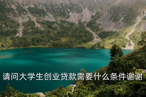 大學生創(chuàng)業(yè)貸款都需要些什么條件，請問大學生創(chuàng)業(yè)貸款需要什么條件謝謝了