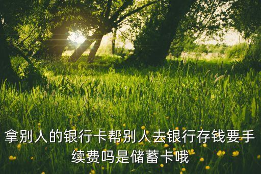 拿別人的銀行卡幫別人去銀行存錢要手續(xù)費嗎是儲蓄卡哦