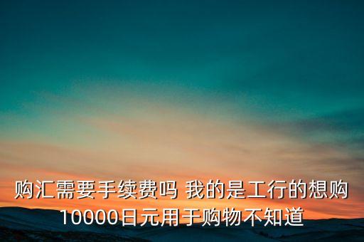 購(gòu)匯需要手續(xù)費(fèi)嗎 我的是工行的想購(gòu)10000日元用于購(gòu)物不知道