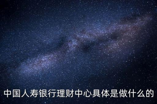 中國(guó)人壽銀行理財(cái)中心具體是做什么的