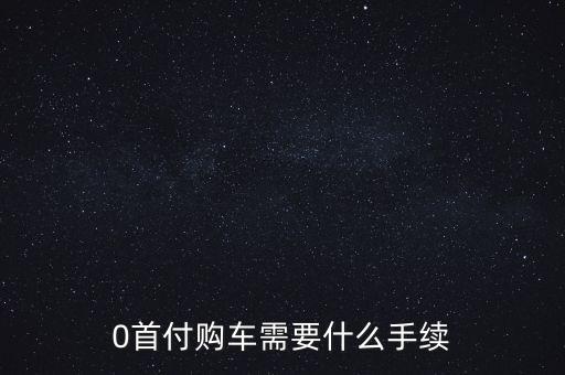 車零首付需要什么手續(xù)費嗎，0首付購車需要什么手續(xù)