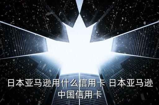 日本亞馬遜用什么信用卡 日本亞馬遜中國信用卡