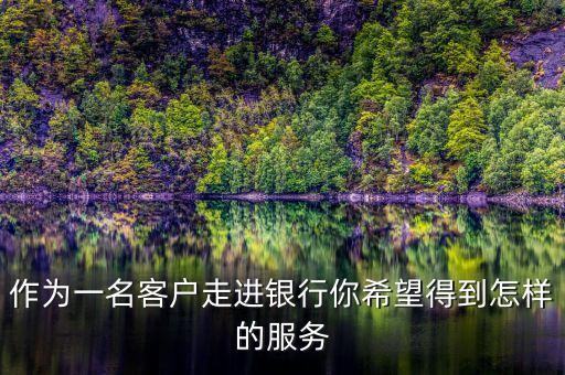 客戶在銀行最想要什么東西，作為一名客戶走進(jìn)銀行你希望得到怎樣的服務(wù)