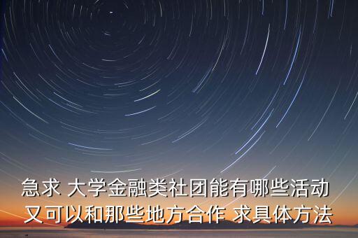 急求 大學(xué)金融類社團能有哪些活動 又可以和那些地方合作 求具體方法