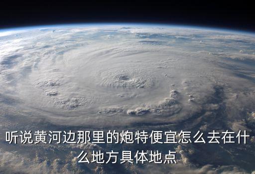 聽說黃河邊那里的炮特便宜怎么去在什么地方具體地點