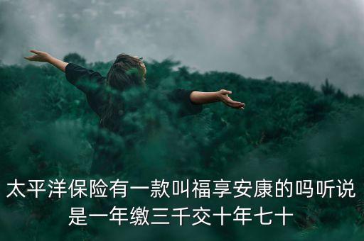 太平洋保險有一款叫福享安康的嗎聽說是一年繳三千交十年七十