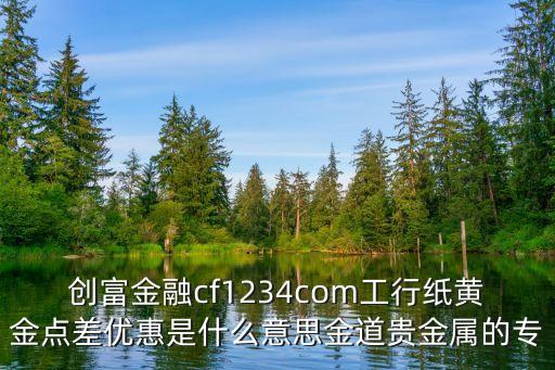 創(chuàng)富金融cf1234com工行紙黃金點差優(yōu)惠是什么意思金道貴金屬的專