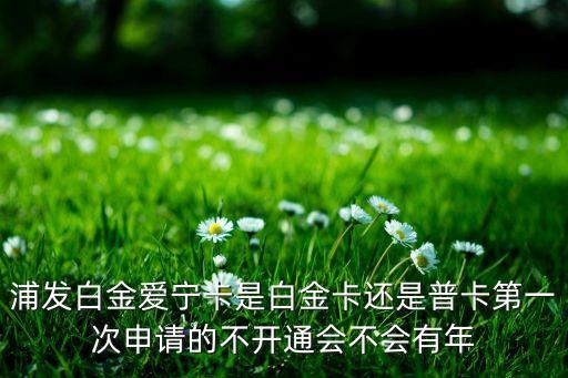 浦發(fā)白金愛寧卡是白金卡還是普卡第一次申請的不開通會不會有年