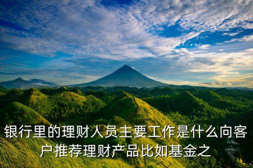 銀行里的理財人員主要工作是什么向客戶推薦理財產(chǎn)品比如基金之