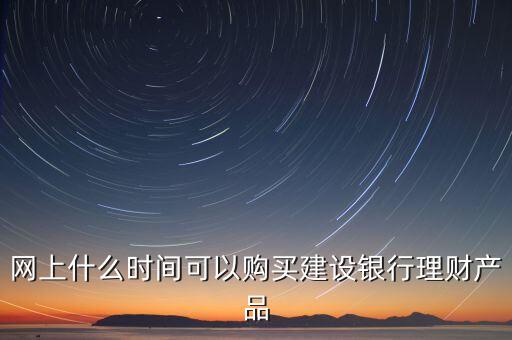 建行理財什么時間買，建設(shè)銀行理財產(chǎn)品購買有時間限制嗎