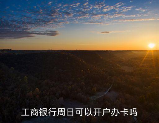 工行什么時候開戶，工商銀行周日可以開戶辦卡嗎