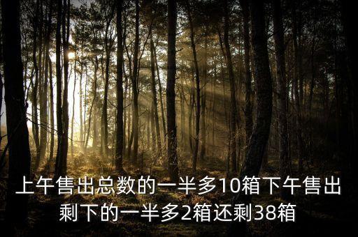 上午售出總數(shù)的一半多10箱下午售出剩下的一半多2箱還剩38箱