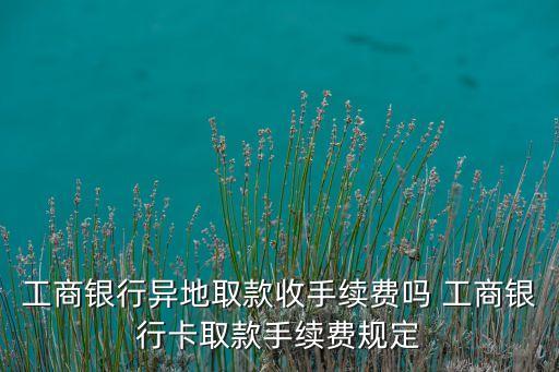 工行外地取款手續(xù)費是多少，工商銀行異地取款手續(xù)費