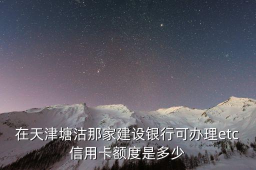 建行辦理etc信用卡額度多少，在天津塘沽那家建設(shè)銀行可辦理etc信用卡額度是多少