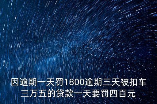 因逾期一天罰1800逾期三天被扣車三萬五的貸款一天要罰四百元