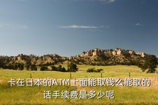卡在日本的ATM上面能取錢么能取的話手續(xù)費(fèi)是多少呢