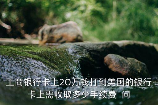 工商銀行卡上2O萬錢打到美國的銀行卡上需收取多少手續(xù)費  問