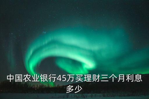 3個(gè)月理財(cái)利息是多少，中國(guó)農(nóng)業(yè)銀行45萬(wàn)買理財(cái)三個(gè)月利息多少