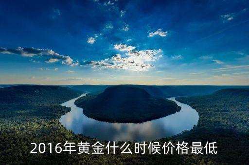 2016什么時候黃金便宜，2016年黃金什么時候價格最低