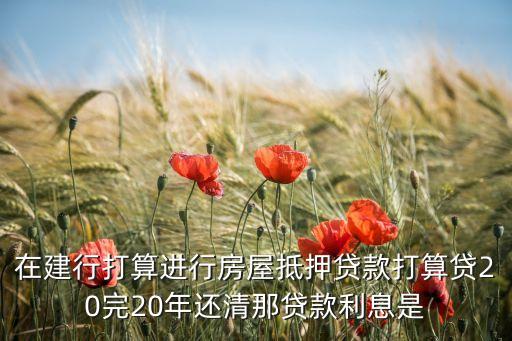 在建行打算進行房屋抵押貸款打算貸20完20年還清那貸款利息是