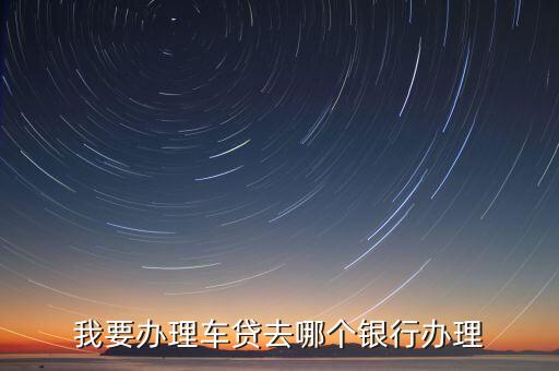 什么銀行可以辦理車(chē)貸，我要辦理車(chē)貸去哪個(gè)銀行辦理