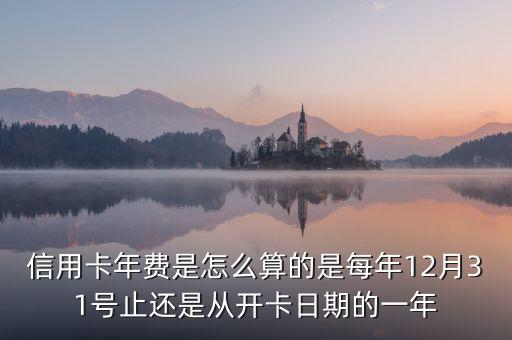 信用卡年費是怎么算的是每年12月31號止還是從開卡日期的一年
