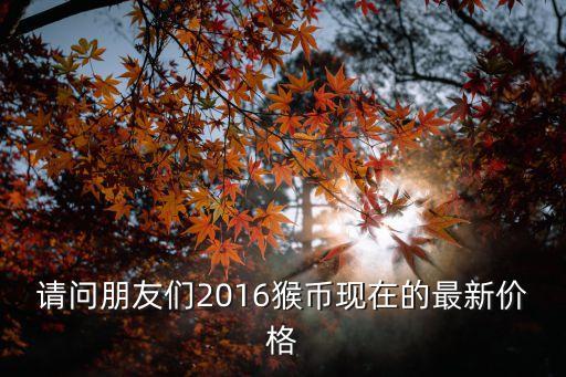 2016年猴幣成盒價(jià)格是多少，請(qǐng)問(wèn)朋友們2016猴幣現(xiàn)在的最新價(jià)格