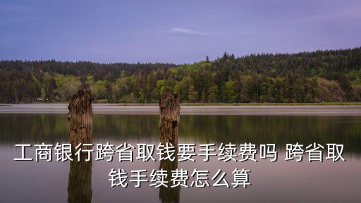 工商銀行跨省取錢要手續(xù)費(fèi)嗎 跨省取錢手續(xù)費(fèi)怎么算