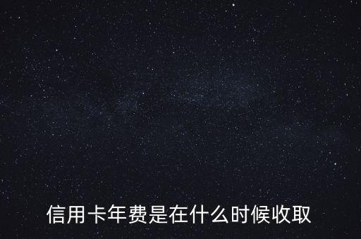 信用卡年費什么時候收，信用卡年費是在什么時候收取