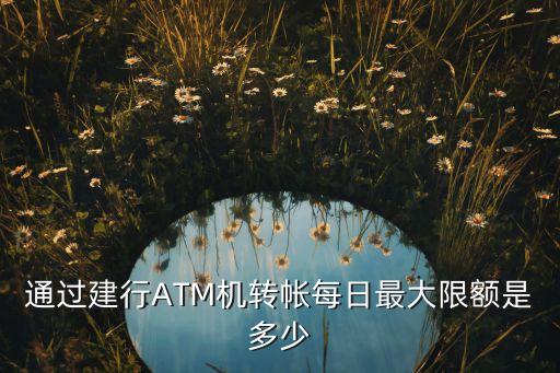 建行atm轉(zhuǎn)賬額度多少錢(qián)，通過(guò)建行ATM機(jī)轉(zhuǎn)帳每日最大限額是多少