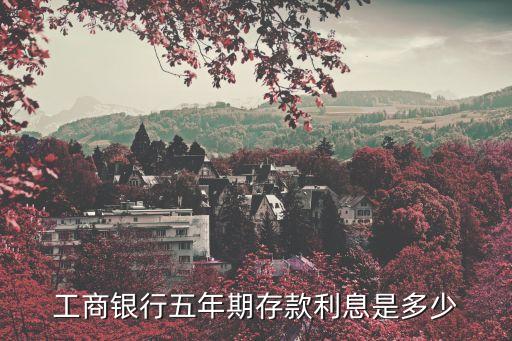 工商銀行5年利率多少，工商銀行五年期存款利息是多少