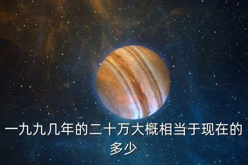一九九幾年的二十萬(wàn)大概相當(dāng)于現(xiàn)在的多少