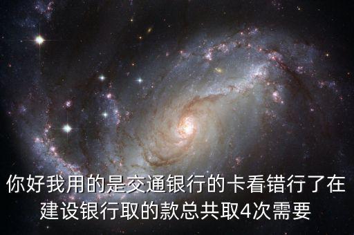 你好我用的是交通銀行的卡看錯(cuò)行了在建設(shè)銀行取的款總共取4次需要