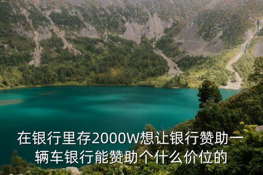 銀行贊助通常能有多少，在銀行里存2000W想讓銀行贊助一輛車銀行能贊助個(gè)什么價(jià)位的