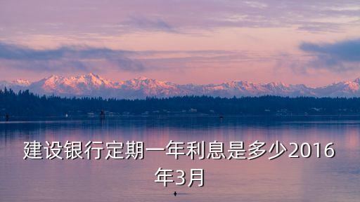 2016年建設(shè)銀行利率是多少，建設(shè)銀行定期一年利息是多少2016年3月