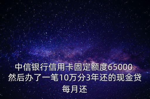 中信銀行信用卡固定額度65000 然后辦了一筆10萬分3年還的現(xiàn)金貸每月還