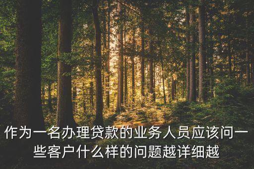 作為一名辦理貸款的業(yè)務(wù)人員應(yīng)該問一些客戶什么樣的問題越詳細(xì)越