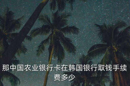 韓國農(nóng)行卡取錢手續(xù)費(fèi)多少，那中國農(nóng)業(yè)銀行卡在韓國銀行取錢手續(xù)費(fèi)多少