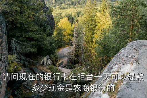 農(nóng)商的卡每天能取多少，請問現(xiàn)在的銀行卡在柜臺一天可以提款多少現(xiàn)金是農(nóng)商銀行的