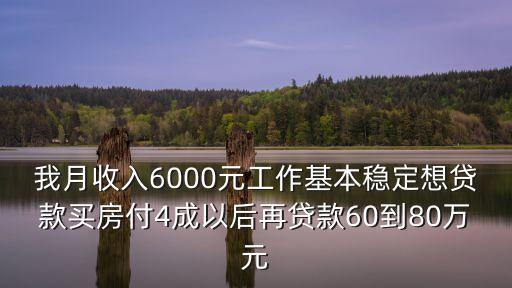我月收入6000元工作基本穩(wěn)定想貸款買房付4成以后再貸款60到80萬元