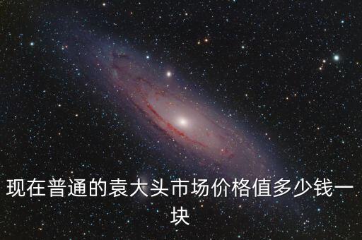 現(xiàn)在普通的袁大頭市場價格值多少錢一塊
