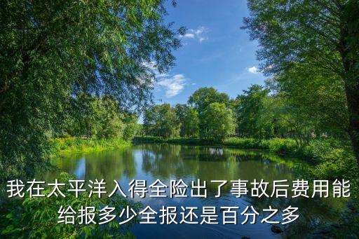 太平洋全保最高理賠多少，我在太平洋入得全險(xiǎn)出了事故后費(fèi)用能給報(bào)多少全報(bào)還是百分之多