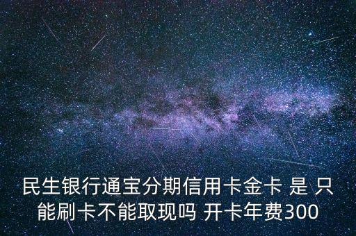 民生銀行通寶分期信用卡金卡 是 只能刷卡不能取現(xiàn)嗎 開卡年費(fèi)300