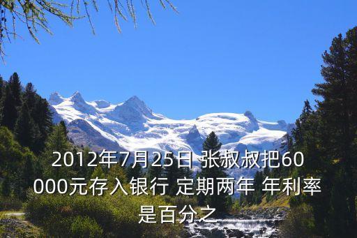 2012年7月25利率是多少，2012年7月25日 張叔叔把60000元存入銀行 定期兩年 年利率是百分之