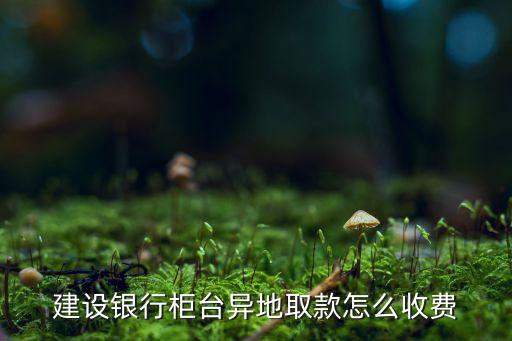 建設(shè)銀行柜臺(tái)異地取款怎么收費(fèi)