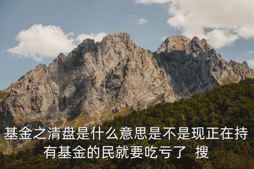 基金之清盤是什么意思是不是現(xiàn)正在持有基金的民就要吃虧了  搜