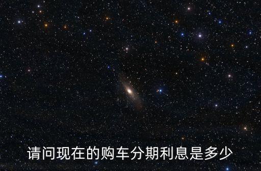買車分期付款利率多少，請問現(xiàn)在的購車分期利息是多少